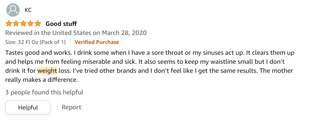 I love the taste of Bragg's apple cider vinegar. I don't drink it for weight loss, but it seems to help keep my waistline in check. The mother in ACV makes a big difference.
